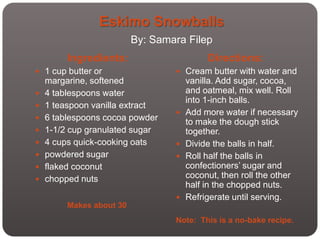 Eskimo Snowballs
                          By: Samara Filep
         Ingredients:                      Directions:
 1 cup butter or                  Cream butter with water and
    margarine, softened               vanilla. Add sugar, cocoa,
   4 tablespoons water               and oatmeal, mix well. Roll
                                      into 1-inch balls.
   1 teaspoon vanilla extract
                                     Add more water if necessary
   6 tablespoons cocoa powder        to make the dough stick
   1-1/2 cup granulated sugar        together.
   4 cups quick-cooking oats        Divide the balls in half.
   powdered sugar                   Roll half the balls in
   flaked coconut                    confectioners’ sugar and
   chopped nuts                      coconut, then roll the other
                                      half in the chopped nuts.
                                     Refrigerate until serving.
         Makes about 30
                                  Note: This is a no-bake recipe.
 