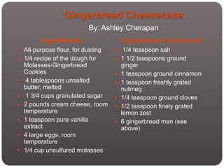 Gingerbread Cheesecake
                           By: Ashley Cherapan
         Ingredients:                  Ingredients Continued:
 All-purpose flour, for dusting       1/4 teaspoon salt
 1/4 recipe of the dough for         1 1/2 teaspoons ground
    Molasses-Gingerbread               ginger
    Cookies                           1 teaspoon ground cinnamon
    4 tablespoons unsalted           1 teaspoon freshly grated
    butter, melted                     nutmeg
    1 3/4 cups granulated sugar      1/4 teaspoon ground cloves
   2 pounds cream cheese, room       1/2 teaspoon finely grated
    temperature                        lemon zest
   1 teaspoon pure vanilla           6 gingerbread men (see
    extract                            above)
   4 large eggs, room
    temperature
   1/4 cup unsulfured molasses
 