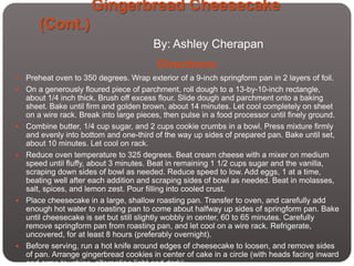 Gingerbread Cheesecake
       (Cont.)
                                         By: Ashley Cherapan
                                          Directions:
   Preheat oven to 350 degrees. Wrap exterior of a 9-inch springform pan in 2 layers of foil.
   On a generously floured piece of parchment, roll dough to a 13-by-10-inch rectangle,
    about 1/4 inch thick. Brush off excess flour. Slide dough and parchment onto a baking
    sheet. Bake until firm and golden brown, about 14 minutes. Let cool completely on sheet
    on a wire rack. Break into large pieces, then pulse in a food processor until finely ground.
   Combine butter, 1/4 cup sugar, and 2 cups cookie crumbs in a bowl. Press mixture firmly
    and evenly into bottom and one-third of the way up sides of prepared pan. Bake until set,
    about 10 minutes. Let cool on rack.
   Reduce oven temperature to 325 degrees. Beat cream cheese with a mixer on medium
    speed until fluffy, about 3 minutes. Beat in remaining 1 1/2 cups sugar and the vanilla,
    scraping down sides of bowl as needed. Reduce speed to low. Add eggs, 1 at a time,
    beating well after each addition and scraping sides of bowl as needed. Beat in molasses,
    salt, spices, and lemon zest. Pour filling into cooled crust.
   Place cheesecake in a large, shallow roasting pan. Transfer to oven, and carefully add
    enough hot water to roasting pan to come about halfway up sides of springform pan. Bake
    until cheesecake is set but still slightly wobbly in center, 60 to 65 minutes. Carefully
    remove springform pan from roasting pan, and let cool on a wire rack. Refrigerate,
    uncovered, for at least 8 hours (preferably overnight).
   Before serving, run a hot knife around edges of cheesecake to loosen, and remove sides
    of pan. Arrange gingerbread cookies in center of cake in a circle (with heads facing inward
    and arms touching, alternating light and dark).
 