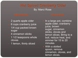 Hot Spiced Cranberry Cider
                         By: Marci Rose
    Ingredients:                      Directions:

• 2 quarts apple cider           In a large pot, combine
• 6 cups cranberry juice          apple cider, cranberry
                                  juice, brown
• 1/4 cup packed brown
  sugar                           sugar, cinnamon
                                  sticks, cloves and
• 4 cinnamon sticks               lemon slices. Bring to a
• 1 1/2 teaspoons whole           boil, reduce heat, and
  cloves                          simmer for 15 to 20
• 1 lemon, thinly sliced          minutes.
                                 With a slotted
                                  spoon, remove
                                  cinnamon, cloves, and
                                  lemon slices.
 
