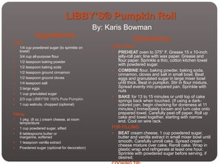 LIBBY’S® Pumpkin Roll
                                                By: Karis Bowman
             Ingredients:
Cake:
                                                                Directions:
  1/4 cup powdered sugar (to sprinkle on            FOR CAKE:
   towel)                                             PREHEAT oven to 375° F. Grease 15 x 10-inch
  3/4 cup all-purpose flour                           jelly-roll pan; line with wax paper. Grease and
  1/2 teaspoon baking powder                          flour paper. Sprinkle a thin, cotton kitchen towel
                                                       with powdered sugar.
  1/2 teaspoon baking soda
                                                      COMBINE flour, baking powder, baking soda,
  1/2 teaspoon ground cinnamon
                                                       cinnamon, cloves and salt in small bowl. Beat
  1/2 teaspoon ground cloves                          eggs and granulated sugar in large mixer bowl
  1/4 teaspoon salt                                   until thick. Beat in pumpkin. Stir in flour mixture.
  3 large eggs                                        Spread evenly into prepared pan. Sprinkle with
                                                       nuts
  1 cup granulated sugar
                                                      BAKE for 13 to 15 minutes or until top of cake
  2/3 cup LIBBY'S® 100% Pure Pumpkin                  springs back when touched. (If using a dark-
  1 cup walnuts, chopped (optional)                   colored pan, begin checking for doneness at 11
                                                       minutes.) Immediately loosen and turn cake onto
Filling:                                               prepared towel. Carefully peel off paper. Roll up
                                                       cake and towel together, starting with narrow
    1 pkg. (8 oz.) cream cheese, at room
     temperature                                       end. Cool on wire rack.
    1 cup powdered sugar, sifted                    FOR FILLING:
    6 tablespoons butter or                          BEAT cream cheese, 1 cup powdered sugar,
     margarine, softened                               butter and vanilla extract in small mixer bowl until
    1 teaspoon vanilla extract                        smooth. Carefully unroll cake. Spread cream
                                                       cheese mixture over cake. Reroll cake. Wrap in
    Powdered sugar (optional for decoration)          plastic wrap and refrigerate at least one hour.
                                                       Sprinkle with powdered sugar before serving, if
                                                       desired.
 
