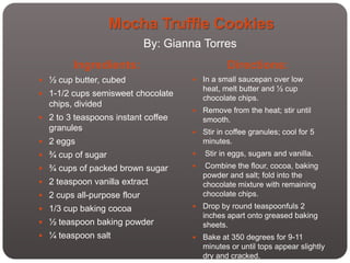 Mocha Truffle Cookies
                             By: Gianna Torres
        Ingredients:                            Directions:
 ½ cup butter, cubed                   In a small saucepan over low
                                         heat, melt butter and ½ cup
 1-1/2 cups semisweet chocolate
                                         chocolate chips.
  chips, divided
                                        Remove from the heat; stir until
 2 to 3 teaspoons instant coffee        smooth.
  granules                              Stir in coffee granules; cool for 5
 2 eggs                                 minutes.
 ¾ cup of sugar                        Stir in eggs, sugars and vanilla.
 ¾ cups of packed brown sugar           Combine the flour, cocoa, baking
                                         powder and salt; fold into the
 2 teaspoon vanilla extract             chocolate mixture with remaining
 2 cups all-purpose flour               chocolate chips.
 1/3 cup baking cocoa                  Drop by round teaspoonfuls 2
                                         inches apart onto greased baking
 ½ teaspoon baking powder               sheets.
 ¼ teaspoon salt                       Bake at 350 degrees for 9-11
                                         minutes or until tops appear slightly
                                         dry and cracked.
 