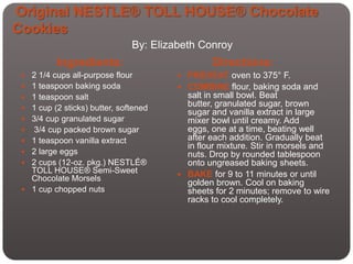 Original NESTLE® TOLL HOUSE® Chocolate
Cookies
                               By: Elizabeth Conroy
           Ingredients:                         Directions:
  2 1/4 cups all-purpose flour         PREHEAT oven to 375° F.
  1 teaspoon baking soda               COMBINE flour, baking soda and
  1 teaspoon salt                       salt in small bowl. Beat
  1 cup (2 sticks) butter, softened
                                         butter, granulated sugar, brown
                                         sugar and vanilla extract in large
  3/4 cup granulated sugar              mixer bowl until creamy. Add
    3/4 cup packed brown sugar          eggs, one at a time, beating well
    1 teaspoon vanilla extract          after each addition. Gradually beat
                                         in flour mixture. Stir in morsels and
    2 large eggs                        nuts. Drop by rounded tablespoon
    2 cups (12-oz. pkg.) NESTLÉ®        onto ungreased baking sheets.
     TOLL HOUSE® Semi-Sweet             BAKE for 9 to 11 minutes or until
     Chocolate Morsels
                                         golden brown. Cool on baking
    1 cup chopped nuts                  sheets for 2 minutes; remove to wire
                                         racks to cool completely.
 