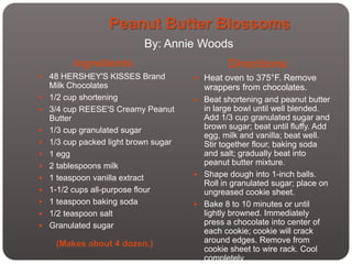 Peanut Butter Blossoms
                            By: Annie Woods
          Ingredients:                          Directions:
 48 HERSHEY'S KISSES Brand             Heat oven to 375°F. Remove
    Milk Chocolates                      wrappers from chocolates.
   1/2 cup shortening                  Beat shortening and peanut butter
   3/4 cup REESE'S Creamy Peanut        in large bowl until well blended.
    Butter                               Add 1/3 cup granulated sugar and
   1/3 cup granulated sugar             brown sugar; beat until fluffy. Add
                                         egg, milk and vanilla; beat well.
   1/3 cup packed light brown sugar     Stir together flour, baking soda
   1 egg                                and salt; gradually beat into
   2 tablespoons milk                   peanut butter mixture.
                                        Shape dough into 1-inch balls.
   1 teaspoon vanilla extract
                                         Roll in granulated sugar; place on
   1-1/2 cups all-purpose flour         ungreased cookie sheet.
   1 teaspoon baking soda              Bake 8 to 10 minutes or until
   1/2 teaspoon salt                    lightly browned. Immediately
   Granulated sugar                     press a chocolate into center of
                                         each cookie; cookie will crack
     (Makes about 4 dozen.)              around edges. Remove from
                                         cookie sheet to wire rack. Cool
                                         completely
 