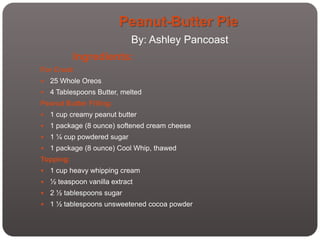 Peanut-Butter Pie
                             By: Ashley Pancoast
           Ingredients:
For Crust:
   25 Whole Oreos
   4 Tablespoons Butter, melted
Peanut Butter Filling:
   1 cup creamy peanut butter
   1 package (8 ounce) softened cream cheese
   1 ¼ cup powdered sugar
   1 package (8 ounce) Cool Whip, thawed
Topping:
   1 cup heavy whipping cream
   ½ teaspoon vanilla extract
   2 ½ tablespoons sugar
   1 ½ tablespoons unsweetened cocoa powder
 