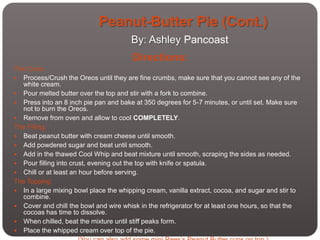 Peanut-Butter Pie (Cont.)
                                       By: Ashley Pancoast
                                        Directions:
The Crust:
 Process/Crush the Oreos until they are fine crumbs, make sure that you cannot see any of the
  white cream.
 Pour melted butter over the top and stir with a fork to combine.
 Press into an 8 inch pie pan and bake at 350 degrees for 5-7 minutes, or until set. Make sure
  not to burn the Oreos.
 Remove from oven and allow to cool COMPLETELY.
The Filling:
 Beat peanut butter with cream cheese until smooth.
 Add powdered sugar and beat until smooth.
 Add in the thawed Cool Whip and beat mixture until smooth, scraping the sides as needed.
 Pour filling into crust, evening out the top with knife or spatula.
 Chill or at least an hour before serving.
The Topping:
 In a large mixing bowl place the whipping cream, vanilla extract, cocoa, and sugar and stir to
  combine.
 Cover and chill the bowl and wire whisk in the refrigerator for at least one hours, so that the
  cocoas has time to dissolve.
 When chilled, beat the mixture until stiff peaks form.
 Place the whipped cream over top of the pie.
 