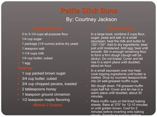 Petite Stick Buns
                                 By: Courtney Jackson
           Ingredients:                                     Directions:
   3 to 3-1/4 cups all-purpose flour         In a large bowl, combine 2 cups flour,
   1/4 cup sugar                              sugar, yeast and salt. In a small
                                               saucepan, heat the milk and butter to
   1 package (1/4 ounce) active dry yeast     120°-130°. Add to dry ingredients; beat
   1 teaspoon salt                            just until moistened. Add egg; beat until
                                               smooth. Stir in enough remaining flour
   1-1/4 cups milk
                                               to form a firm dough (dough will be
   1/4 cup butter, cubed                      sticky). Do not knead. Cover and let
   1 egg                                      rise in a warm place until doubled,
                                               about an hour.
Topping:
                                              In a small saucepan over low heat,
 1 cup packed brown sugar                     cook topping ingredients until butter is
 3/4 cup butter, cubed                        melted. Drop by rounded teaspoonfuls
                                               into 24 well-greased muffin cups.
 3/4 cup chopped pecans, toasted
                                              Stir dough down. Fill greased muffin
 2 tablespoons honey                          cups half full. Cover and let rise in a
                                               warm place until doubled, about 30
 1 teaspoon ground cinnamon
                                               minutes.
 1/2 teaspoon maple flavoring                Place muffin cups on foil-lined baking
         (Makes 2 Dozen)                       sheets. Bake at 375° for 12-15 minutes
                                               or until golden brown. Cool for 2
                                               minutes before inverting onto baking
                                               sheets. Transfer to serving platters.
 
