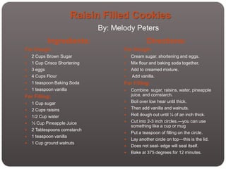 Raisin Filled Cookies
                               By: Melody Peters
             Ingredients:                         Directions:
For Dough:                            For Dough:
   2 Cups Brown Sugar                   Cream sugar, shortening and eggs.
   1 Cup Crisco Shortening              Mix flour and baking soda together.
   3 eggs                               Add to creamed mixture.
   4 Cups Flour                         Add vanilla.
   1 teaspoon Baking Soda            For Filling:
   1 teaspoon vanilla                   Combine sugar, raisins, water, pineapple
For Filling:                              juice, and cornstarch.
   1 Cup sugar                          Boil over low hear until thick.
   2 Cups raisins                       Then add vanilla and walnuts.
   1/2 Cup water                        Roll dough out until ¼ of an inch thick.
   ½ Cup Pineapple Juice                Cut into 2-3 inch circles.—you can use
                                          something like a cup or mug
   2 Tablespoons cornstarch
                                         Put a teaspoon of filling on the circle.
   1 teaspoon vanilla
                                         Lay another circle on top—this is the lid.
   1 Cup ground walnuts
                                         Does not seal- edge will seal itself.
                                         Bake at 375 degrees for 12 minutes.
 