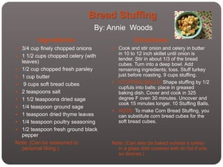 Bread Stuffing
                                  By: Annie Woods
         Ingredients:                           Directions:
 3/4 cup finely chopped onions        Cook and stir onion and celery in butter
 1 1/2 cups chopped celery (with
                                        in 10 to 12 inch skillet until onion is
                                        tender. Stir in about 1/3 of the bread
  leaves)                               cubes. Turn into a deep bowl. Add
 1/2 cup chopped fresh parsley         remaining ingredients; toss. Stuff turkey
 1 cup butter                          just before roasting. 9 cups stuffing.
                                       STUFFING BALLS: Shape stuffing by 1/2
 9 cups soft bread cubes
                                        cupfuls into balls; place in greased
 2 teaspoons salt                      baking dish. Cover and cook in 325
 1 1/2 teaspoons dried sage            degree F oven 30 minutes. Uncover and
                                        cook 15 minutes longer. 10 Stuffing Balls.
 1/4 teaspoon ground sage
                                       NOTE: To make Corn Bread Stuffing, you
 1 teaspoon dried thyme leaves         can substitute corn bread cubes for the
 1/4 teaspoon poultry seasoning        soft bread cubes.
 1/2 teaspoon fresh ground black
  pepper
Note: (Can be seasoned to             Note: (Can also be baked outside a turkey
  personal liking.)                     in a glass dish covered with tin foil if one
                                        so desires.)
 