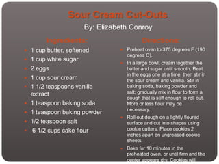 Sour Cream Cut-Outs
                      By: Elizabeth Conroy
         Ingredients:                      Directions:
 1 cup butter, softened           Preheat oven to 375 degrees F (190
                                    degrees C).
 1 cup white sugar
                                   In a large bowl, cream together the
 2 eggs                            butter and sugar until smooth. Beat
                                    in the eggs one at a time, then stir in
 1 cup sour cream                  the sour cream and vanilla. Stir in
 1 1/2 teaspoons vanilla           baking soda, baking powder and
    extract                         salt; gradually mix in flour to form a
                                    dough that is stiff enough to roll out.
   1 teaspoon baking soda          More or less flour may be
                                    necessary.
   1 teaspoon baking powder
                                   Roll out dough on a lightly floured
   1/2 teaspoon salt               surface and cut into shapes using
   6 1/2 cups cake flour           cookie cutters. Place cookies 2
                                    inches apart on ungreased cookie
                                    sheets.
                                   Bake for 10 minutes in the
                                    preheated oven, or until firm and the
                                    center appears dry. Cookies will
 