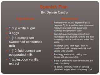 Spanish Flan
                       By: Denise Castro
      Ingredients:                      Directions:
                                Preheat oven to 350 degrees F (175
                                 degrees C). In a medium saucepan over
 1 cup white sugar              medium-low heat, melt sugar until
                                 liquefied and golden in color.
 3 eggs                        Carefully pour hot syrup into a 9 inch
                                 round glass baking dish, turning the dish
 1 (14 ounce) can               to evenly coat the bottom and sides. Set
  sweetened condensed            aside.
  milk                          In a large bowl, beat eggs. Beat in
                                 condensed milk, evaporated milk and
 1 (12 fluid ounce) can         vanilla until smooth.
  evaporated milk               Pour egg mixture into baking dish.
                                 Cover with aluminum foil.
 1 tablespoon vanilla          Bake in preheated oven 60 minutes. Let
  extract                        cool completely.
                                To serve, carefully invert on serving
                                 plate with edges when completely cool.
 