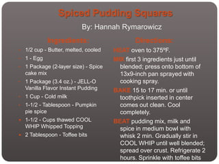 Spiced Pudding Squares
                           By: Hannah Rymarowicz
              Ingredients:                     Directions:
•   1/2 cup - Butter, melted, cooled   HEAT oven to 375ºF.
•   1 - Egg                            MIX first 3 ingredients just until
•   1 Package (2-layer size) - Spice     blended; press onto bottom of
    cake mix                             13x9-inch pan sprayed with
•   1 Package (3.4 oz.) - JELL-O         cooking spray.
    Vanilla Flavor Instant Pudding     BAKE 15 to 17 min. or until
•   1 Cup - Cold milk                    toothpick inserted in center
•   1-1/2 - Tablespoon - Pumpkin         comes out clean. Cool
    pie spice                            completely.
 1-1/2 - Cups thawed COOL             BEAT pudding mix, milk and
    WHIP Whipped Topping                 spice in medium bowl with
 2 Tablespoon - Toffee bits             whisk 2 min. Gradually stir in
                                         COOL WHIP until well blended;
                                         spread over crust. Refrigerate 2
                                         hours. Sprinkle with toffee bits
 