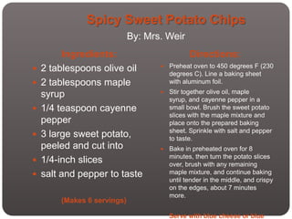 Spicy Sweet Potato Chips
                             By: Mrs. Weir
         Ingredients:                          Directions:
   2 tablespoons olive oil            Preheat oven to 450 degrees F (230
                                        degrees C). Line a baking sheet
   2 tablespoons maple                 with aluminum foil.

    syrup                              Stir together olive oil, maple
                                        syrup, and cayenne pepper in a
   1/4 teaspoon cayenne                small bowl. Brush the sweet potato
                                        slices with the maple mixture and
    pepper                              place onto the prepared baking
                                        sheet. Sprinkle with salt and pepper
   3 large sweet potato,               to taste.
    peeled and cut into                Bake in preheated oven for 8
                                        minutes, then turn the potato slices
   1/4-inch slices                     over, brush with any remaining
   salt and pepper to taste            maple mixture, and continue baking
                                        until tender in the middle, and crispy
                                        on the edges, about 7 minutes
                                        more.
        (Makes 6 servings)

                                        Serve with blue cheese or blue
 