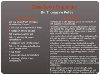 Strawberry Cupcakes
                                      By: Thomasine Kelley
           Ingredients:                                        Directions:
   2/3 cup whole fresh or frozen             Preheat oven to 350 degrees. Line a 12-cup muffin tin
    strawberries, thawed                       with cupcake liners; set aside.
   1 1/2 cups all-purpose flour, sifted      Place strawberries in a small food processor; process
                                               until pureed. You should have about 1/3 cup of puree,
   1 teaspoon baking powder                   add a few more strawberries if necessary or save any
                                               extra puree for frosting; set aside.
   1/4 teaspoon coarse salt
                                              . In a medium bowl, whisk together flour, baking powder,
   1/4 cup whole milk, room                   and salt; set aside. In a small bowl, mix together milk,
    temperature                                vanilla, and strawberry puree; set aside.
   1 teaspoon pure vanilla extract           In the bowl of an electric mixer fitted with the paddle
   1/2 cup (1 stick) unsalted butter,         attachment, cream butter on medium-high speed, until
                                               light and fluffy. Gradually add sugar and continue to beat
    room temperature                           until well combined and fluffy. Reduce the mixer speed to
   1 cup sugar                                medium and slowly add egg and egg whites until just
                                               blended.
   1 large egg, room temperature
                                              With the mixer on low, slowly add half the flour mixture;
   2 large egg whites, room                   mix until just blended. Add the milk mixture; mix until just
    temperature                                blended. Slowly add remaining flour mixture, scraping
                                               down sides of the bowl with a spatula, as necessary, until
                                               just blended.
                                              Divide batter evenly among prepared muffin cups.
                                               Transfer muffin tin to oven and bake until tops are just
                                               dry to the touch, 22 to 25 minutes. Transfer muffin tin to a
                                               wire rack and let cupcakes cool completely in tin before
 