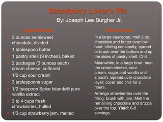 Strawberry Lover’s Pie
                        By: Joseph Lee Burgher Jr.
         Ingredients:                          Directions:
 3 ounces semisweet                    In a large saucepan, melt 2 oz.
    chocolate, divided                   chocolate and butter over low
                                         heat, stirring constantly; spread
   1 tablespoon butter                  or brush over the bottom and up
   1 pastry shell (9 inches), baked     the sides of pastry shell. Chill.
   2 packages (3 ounces each)          Meanwhile, in a large bowl, beat
    cream cheese, softened               the cream cheese, sour
                                         cream, sugar and vanilla until
   1/2 cup sour cream                   smooth. Spread over chocolate
   3 tablespoons sugar                  layer; cover and chill for 2
   1/2 teaspoon Spice Islands® pure     hours.
    vanilla extract                     Arrange strawberries over the
                                         filling; brush with jam. Melt the
   3 to 4 cups fresh                    remaining chocolate and drizzle
    strawberries, hulled                 over the top. Yield: 6-8
   1/3 cup strawberry jam, melted       servings.
 