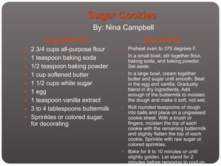 Sugar Cookies
                           By: Nina Campbell
          Ingredients:                       Directions:
 2 3/4 cups all-purpose flour       Preheat oven to 375 degrees F.
 1 teaspoon baking soda             In a small bowl, stir together flour,
                                      baking soda, and baking powder.
 1/2 teaspoon baking powder          Set aside.
 1 cup softened butter              In a large bowl, cream together
                                      butter and sugar until smooth. Beat
 1 1/2 cups white sugar              in the egg and vanilla. Gradually
                                      blend in dry ingredients. Add
 1 egg
                                      enough of the buttermilk to moisten
 1 teaspoon vanilla extract          the dough and make it soft, not wet.
 3 to 4 tablespoons buttermilk      Roll rounded teaspoons of dough
                                      into balls and place on a ungreased
 Sprinkles or colored sugar,         cookie sheet. With a brush or
  for decorating                      fingers, moisten the top of each
                                      cookie with the remaining buttermilk
                                      and slightly flatten the top of each
                                      cookie. Sprinkle with raw sugar or
                                      colored sprinkles.
                                     Bake for 8 to 10 minutes or until
                                      slightly golden. Let stand for 2
                                      minutes before removing to cool on
 