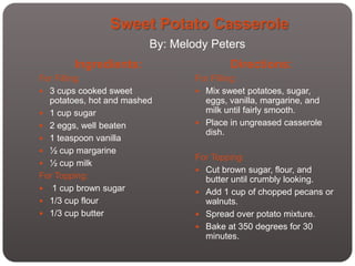 Sweet Potato Casserole
                         By: Melody Peters
        Ingredients:                     Directions:
For Filling:                     For Filling:
 3 cups cooked sweet             Mix sweet potatoes, sugar,
  potatoes, hot and mashed         eggs, vanilla, margarine, and
 1 cup sugar                      milk until fairly smooth.
 2 eggs, well beaten             Place in ungreased casserole
                                   dish.
 1 teaspoon vanilla
 ½ cup margarine
                                 For Topping:
 ½ cup milk
                                  Cut brown sugar, flour, and
For Topping:                       butter until crumbly looking.
 1 cup brown sugar               Add 1 cup of chopped pecans or
 1/3 cup flour                    walnuts.
 1/3 cup butter                  Spread over potato mixture.
                                  Bake at 350 degrees for 30
                                   minutes.
 