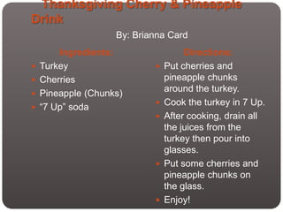Thanksgiving Cherry & Pineapple
Drink
                    By: Brianna Card
        Ingredients:                 Directions:
   Turkey                     Put cherries and
   Cherries                    pineapple chunks
                                around the turkey.
   Pineapple (Chunks)
                               Cook the turkey in 7 Up.
   “7 Up” soda
                               After cooking, drain all
                                the juices from the
                                turkey then pour into
                                glasses.
                               Put some cherries and
                                pineapple chunks on
                                the glass.
                               Enjoy!
 