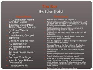 The Bar
                               By: Sahar Siddiqi
         Ingredients:                         Directions:
 1-1/2 cup Butter, Melted           Preheat your oven to 350 degrees F.
    And Then Cooled                  Take 2 tablespoons of the melted butter and brush
                                      your pan (one 9x13 pan or two 8x8 pans), making
   8 ounces, weight Pitted           sure to grease the sides as well.
    Dates, Chopped Coarsely          Set the coarsely chopped dates, walnuts and
   1-1/2 cup Walnuts,                pecans (if using) aside in a bowl.
    Chopped                          Sift the flour, salt, and baking powder into a bowl.
                                      Set aside.
   1 cup Pecans, Chopped            Mix the remaining 1 1/4 cup melted butter and
    (optional)                        sugars until well incorporated.
   2 cups All-purpose Flour         Add the eggs one at a time, mixing well after each
                                      addition. Add in the vanilla.
   1/2 teaspoon Salt                Reserve ¼ cup of the flour mixture. Dredge the
   1/4 teaspoon Baking               date and nut mixture with the reserved flour.
    Powder                           Mix in the rest of the flour mixture with the wet
                                      ingredients.
   3/4 cups Packed Brown
    Sugar                            Fold in dredged dates and nuts with the batter.
                                     Pour the batter onto the buttered pan(s).
   3/4 cups White Sugar             Bake for 30 or more minutes, until light golden
   4 whole Eggs At Room              brown. It can take up to 40 or so minutes to
    Temperature                       cook, so keep checking. The bars are done when
                                      a toothpick inserted in the center comes out with
   1 teaspoon Vanilla                moist crumbs.
                                     Let cool, and cut into squares or bars.
 