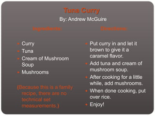 Tuna Curry
                   By: Andrew McGuire
      Ingredients:                   Directions:

 Curry                      Put curry in and let it
 Tuna                          brown to give it a
                                caramel flavor.
 Cream of Mushroom
  Soup                         Add tuna and cream of
                                mushroom soup.
 Mushrooms
                               After cooking for a little
                                while, add mushrooms.
(Because this is a family
                               When done cooking, put
  recipe, there are no
                                over rice.
  technical set
  measurements.)               Enjoy!
 