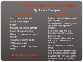 White Chocolate Chip Cookies
                             By: Ashley Cherapan
        Ingredients:                           Directions:
 1 cup butter, softened              Preheat oven to 350 degrees F
                                         (175 degrees C).
 2 cups white sugar
                                        In a large bowl, cream together
 2 eggs                                 the butter and sugar until
 2 teaspoons vanilla extract            smooth.
 2 cups all-purpose flour              Beat in the eggs one at a
                                         time, then stir in the vanilla.
 3/4 cup unsweetened cocoa
  powder                                Combine the
                                         flour, cocoa, baking soda and
 1 teaspoon baking soda                 salt; stir into the creamed
 1/2 teaspoon salt                      mixture.
 1 2/3 cups white chocolate            Fold in the white chocolate
  chips                                  chips.
                                        Drop by rounded teaspoonfuls
                                         onto ungreased cookie sheets.
    (Makes about 4 ½ dozen.)            Bake for 8 to 10 minutes in the
                                         preheated oven, until cookies
                                         are set.
 