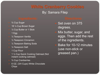 White Cranberry Cookies
                                 By: Samara Filep
            Ingredients:                        Directions:
   ¾ Cup Sugar                           Set oven on 375
   18 ¼ Cup Brown Sugar
                                           degrees.
   ½ Cup Butter or 1 Stick
   1 Egg                                 Mix butter, sugar, and
   ½ Teaspoon Vanilla                     eggs. Then add the rest
   ½ Teaspoon Cinnamon                    of the ingredients.
   ½ Teaspoon Baking Soda
                                          Bake for 10-12 minutes
   ¼ Teaspoon Salt
   1 Cup Flour
                                           (use non-stick or
   1 ½ Cup Quick Cooking Oatmeal (Not     greased pan.)
    instant cooking oatmeal)
   ¾ Cup Cranberries
   6 OZ. (3/4 Cups) White Chocolate
    Chips
 