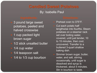 Candied Sweet Potatoes
                       By: Isabella Paul
        Ingredients:                    Directions:
 3 pound large sweet            Preheat oven to 375°F.

    potatoes, peeled and         Cut each potato half
                                  lengthwise into fourths. Steam
    halved crosswise              potatoes on a steamer rack
   1 cup packed light            set over boiling water,
    brown sugar                   covered, until just tender, 10
                                  to 15 minutes, then cool,
   1/2 stick unsalted butter     uncovered. Transfer to a
   1/4 cup water                 buttered 3-quart shallow
                                  baking dish.
   1/4 teaspoon salt            Simmer brown sugar, butter,
   1/4 to 1/3 cup bourbon        water, and salt, stirring
                                  occasionally, until sugar is
                                  dissolved and syrup is
                                  thickened, about 5 minutes.
                                  Stir in bourbon to taste.
 