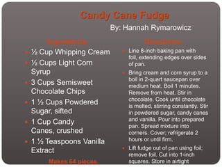 Candy Cane Fudge
                            By: Hannah Rymarowicz
         Ingredients:                   Directions:
   ½ Cup Whipping Cream        Line 8-inch baking pan with
                                 foil, extending edges over sides
   ½ Cups Light Corn            of pan.
    Syrup                       Bring cream and corn syrup to a
                                 boil in 2-quart saucepan over
   3 Cups Semisweet             medium heat. Boil 1 minutes.
    Chocolate Chips              Remove from heat. Stir in
                                 chocolate. Cook until chocolate
   1 ½ Cups Powdered            is melted, stirring constantly. Stir
    Sugar, sifted                in powdered sugar, candy canes
                                 and vanilla. Pour into prepared
   1 Cup Candy
                                 pan. Spread mixture into
    Canes, crushed               corners. Cover; refrigerate 2
   1 ½ Teaspoons Vanilla        hours or until firm.
                                Lift fudge out of pan using foil;
    Extract
                                 remove foil. Cut into 1-inch
        Makes 64 pieces.         squares. Store in airtight
 