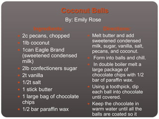 Coconut Balls
                      By: Emily Rose
          Ingredients:                  Directions:
   2c pecans, chopped          Melt butter and add
   1lb coconut                    sweetened condensed
                                   milk, sugar, vanilla, salt,
   1can Eagle Brand               pecans, and coconut.
    (sweetened condensed           Form into balls and chill.
    milk)
                                   In double boiler melt a
   2lb confectioners sugar        large package of
   2t vanilla                     chocolate chips with 1/2
                                   bar of paraffin wax.
   1/2t salt
                                  Using a toothpick, dip
   1 stick butter                 each ball into chocolate
   1 large bag of chocolate       until covered.
    chips                         Keep the chocolate in
   1/2 bar paraffin wax           warm water until all the
                                   balls are coated so it
 