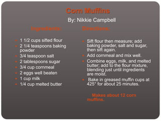 Corn Muffins
                            By: Nikkie Campbell
         Ingredients:            Directions:

 1 1/2 cups sifted flour         Sift flour then measure; add
 2 1/4 teaspoons baking           baking powder, salt and sugar,
    powder                         then sift again.
   3/4 teaspoon salt             Add cornmeal and mix well.
   2 tablespoons sugar           Combine eggs, milk, and melted
   3/4 cup cornmeal               butter; add to the flour mixture,
                                   blending just until ingredients
   2 eggs well beaten             are moist.
   1 cup milk                    Bake in greased muffin cups at
   1/4 cup melted butter          425° for about 25 minutes.

                                    Makes about 12 corn
                                   muffins.
 