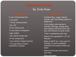 Cranberry Bread
                                     By: Emily Rose
            Ingredients:                               Directions:
   2 cups of all-purpose flour              Combine flour, sugar, baking
   1 cup sugar                                 powder, salt, and baking soda in a
                                                large bowl.
   1 1/2 tsp. baking powder
                                             Cut in butter until mixture is
   1 tsp. salt
                                                crumbly. Add egg, orange peel,
   1/2 tsp. baking soda
                                                and orange juice all at once; stir
   1/4 cup butter or margarine                 just until mixture is evenly moist.
   1 egg, beaten                              Fold in cranberries and nuts.
   1 tsp. grated orange peel                Spoon into a greased 9“ x 5” x3"
   1/4 cup orange juice                        loaf pan.
   1 cup coarsely chopped walnuts           Bake at 350°F for 1 hour and 10
   1 1/2 cups fresh or frozen                  minutes, or until a toothpick
    cranberries, chopped                        inserted in the center comes out
                                                clean.
                                             Remove from pan and cool on
                                                wire rack.
                                             Slice and serve.
 