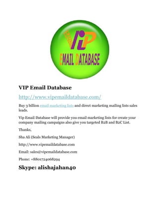 VIP Email Database
http://www.vipemaildatabase.com/
Buy 3 billion email marketing lists and direct marketing mailing lists sales
leads.
Vip Email Database will provide you email marketing lists for create your
company mailing campaigns also give you targeted B2B and B2C List.
Thanks,
Sha Ali (Seals Marketing Manager)
http://www.vipemaildatabase.com
Email: sales@vipemaildatabase.com
Phone: +8801724068294
Skype: alishajahan40
 