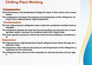 Chilling Plant Working
Compression:
Compression:
The low-pressure, low-temperature refrigerant vapor is then drawn into a comp
ressor.
The compressor increases the pressure and temperature of the refrigerant, tur
ning it into a high-pressure, high-temperature
Condensation:
The hot, high-pressure refrigerant vapor enters the condenser (another heat ex
changer).
The refrigerant releases its heat into the surrounding environment (air or cooli
ng tower water), causing it to condense back into a liquid state.
This heat rejection process is where the heat from the building is transferred o
ut.
Expansion:
The high-pressure, high-temperature liquid refrigerant then flows through an e
xpansion valve.
The expansion valve reduces the pressure and temperature of the refrigerant, p
reparing it for the next cycle.
The refrigerant then returns to the evaporator to start the process all over agai
n.
 