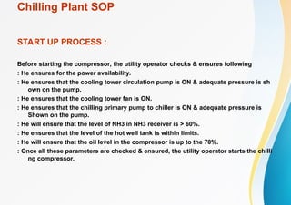 Chilling Plant SOP
START UP PROCESS :
Before starting the compressor, the utility operator checks & ensures following
: He ensures for the power availability.
: He ensures that the cooling tower circulation pump is ON & adequate pressure is sh
own on the pump.
: He ensures that the cooling tower fan is ON.
: He ensures that the chilling primary pump to chiller is ON & adequate pressure is
Shown on the pump.
: He will ensure that the level of NH3 in NH3 receiver is > 60%.
: He ensures that the level of the hot well tank is within limits.
: He will ensure that the oil level in the compressor is up to the 70%.
: Once all these parameters are checked & ensured, the utility operator starts the chilli
ng compressor.
 
