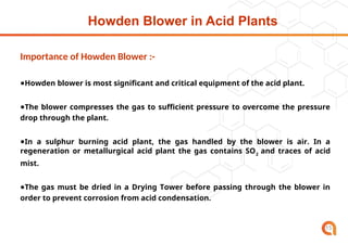Howden Blower in Acid Plants
15
Importance of Howden Blower :-
●Howden blower is most significant and critical equipment of the acid plant.
●The blower compresses the gas to sufficient pressure to overcome the pressure
drop through the plant.
●In a sulphur burning acid plant, the gas handled by the blower is air. In a
regeneration or metallurgical acid plant the gas contains SO2
and traces of acid
mist.
●The gas must be dried in a Drying Tower before passing through the blower in
order to prevent corrosion from acid condensation.
 