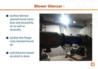 Blower Silencer :
● Suction Silencer
opened found some
dust and cleaned by
air as well as
manually.
● Suction line flange
raise checked found
ok.
● wall thickness found
ok which is 6mm
18
 