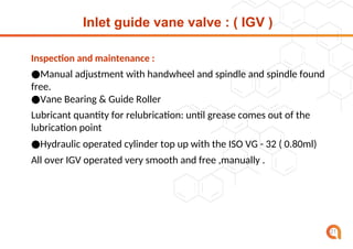 Inlet guide vane valve : ( IGV )
21
Inspection and maintenance :
●Manual adjustment with handwheel and spindle and spindle found
free.
●Vane Bearing & Guide Roller
Lubricant quantity for relubrication: until grease comes out of the
lubrication point
●Hydraulic operated cylinder top up with the ISO VG - 32 ( 0.80ml)
All over IGV operated very smooth and free ,manually .
 