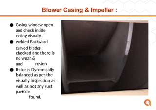 Blower Casing & Impeller :
● Casing window open
and check inside
casing visually
● welded Backward
curved blades
checked and there is
no wear &
corrosion
and
cr
ac
k.
● Rotor is Dynamically
balanced as per the
visually inspection as
well as not any rust
or
particle
found.
22
 