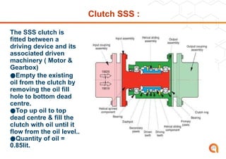 Clutch SSS :
The SSS clutch is
fitted between a
driving device and its
associated driven
machinery ( Motor &
Gearbox)
●Empty the existing
oil from the clutch by
removing the oil fill
hole to bottom dead
centre.
●Top up oil to top
dead centre & fill the
clutch with oil until it
flow from the oil level..
●Quantity of oil =
0.85lit. 29
 