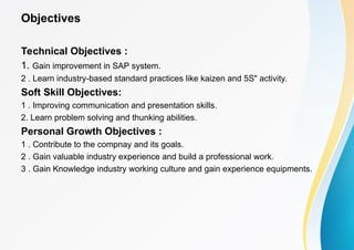 Objectives
Technical Objectives :
1. Gain improvement in SAP system.
2 . Learn industry-based standard practices like kaizen and 5S" activity.
Soft Skill Objectives:
1 . Improving communication and presentation skills.
2. Learn problem solving and thunking abilities.
Personal Growth Objectives :
1 . Contribute to the compnay and its goals.
2 . Gain valuable industry experience and build a professional work.
3 . Gain Knowledge industry working culture and gain experience equipments.
 