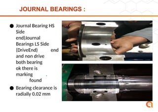 JOURNAL BEARINGS :
● Journal Bearing HS
Side
(Dri
ve
end)Journal
Bearings LS Side
(DriveEnd)
Drive
end
and non drive
end
both bearing
found
ok there is
no
marking
found
.
● Bearing clearance is
radially 0.02 mm
35
 