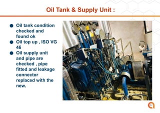 Oil Tank & Supply Unit :
● Oil tank condition
checked and
found ok
● Oil top up , ISO VG
46
● Oil supply unit
and pipe are
checked , pipe
fitted and leakage
connector
replaced with the
new.
42
 