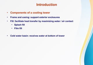 Introduction
• Components of a cooling tower
• Frame and casing: support exterior enclosures
• Fill: facilitate heat transfer by maximizing water / air contact
• Splash fill
• Film fill
• Cold water basin: receives water at bottom of tower
 