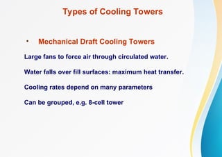 Types of Cooling Towers
• Mechanical Draft Cooling Towers
Large fans to force air through circulated water.
Water falls over fill surfaces: maximum heat transfer.
Cooling rates depend on many parameters
Can be grouped, e.g. 8-cell tower
 