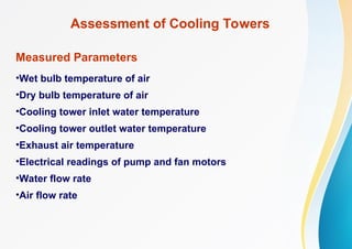 Assessment of Cooling Towers
Measured Parameters
•Wet bulb temperature of air
•Dry bulb temperature of air
•Cooling tower inlet water temperature
•Cooling tower outlet water temperature
•Exhaust air temperature
•Electrical readings of pump and fan motors
•Water flow rate
•Air flow rate
 
