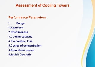 Assessment of Cooling Towers
Performance Parameters
1. Range
1.Approach
2.Effectiveness
3.Cooling capacity
4.Evaporation loss
5.Cycles of concentration
6.Blow down losses
•Liquid / Gas ratio
 