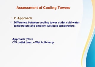Assessment of Cooling Towers
• 2. Approach
• Difference between cooling tower outlet cold water
temperature and ambient wet bulb temperature:
Approach (°C) =
CW outlet temp – Wet bulb temp
 