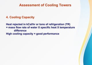 Assessment of Cooling Towers
4. Cooling Capacity
Heat rejected in kCal/hr or tons of refrigeration (TR)
= mass flow rate of water X specific heat X temperature
difference
High cooling capacity = good performance
 