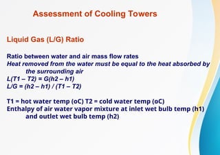 Assessment of Cooling Towers
Liquid Gas (L/G) Ratio
Ratio between water and air mass flow rates
Heat removed from the water must be equal to the heat absorbed by
the surrounding air
L(T1 – T2) = G(h2 – h1)
L/G = (h2 – h1) / (T1 – T2)
T1 = hot water temp (oC) T2 = cold water temp (oC)
Enthalpy of air water vapor mixture at inlet wet bulb temp (h1)
and outlet wet bulb temp (h2)
 