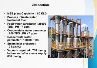 Zld section
• MEE plant Cappicity : 80 KLD
• Process : Waste water
treatment Plant
• Feed water parameter : 25000
TDS , PH - 7 ppm
• Condenstate water parameter
: 800 TDS , PH - 7 ppm
• Consentrate water
paremeter : 100000 TDS
• Steam inlet pressure :
2 kg/cm2
• Vacuum required : 710 mmhg
before and after steam supply
680 mmhg
 